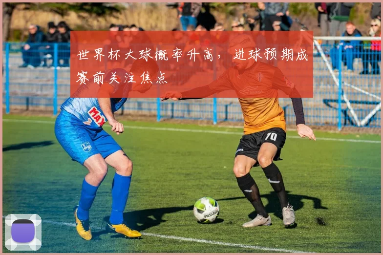 世界杯大球概率升高，进球预期成赛前关注焦点