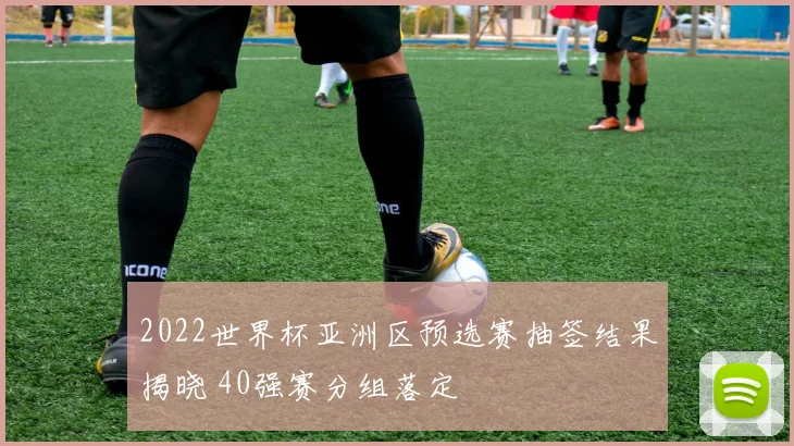 2022世界杯亚洲区预选赛抽签结果揭晓 40强赛分组落定